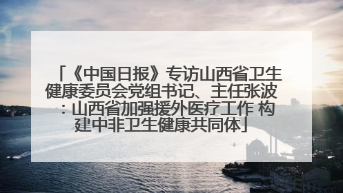 《中国日报》专访山西省卫生健康委员会党组书记、主任张波：山西省加强援外医疗工作 构建中非卫生健康共同体