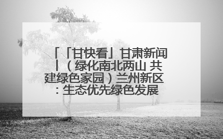 「甘快看」甘肃新闻丨（绿化南北两山 共建绿色家园）兰州新区：生态优先绿色发展 打造生态环保示范区