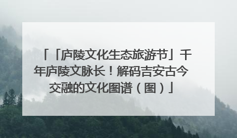 「庐陵文化生态旅游节」千年庐陵文脉长！解码吉安古今交融的文化图谱（图）