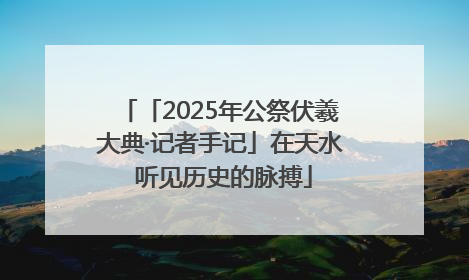 「2025年公祭伏羲大典·记者手记」在天水 听见历史的脉搏