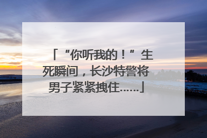 “你听我的！”生死瞬间，长沙特警将男子紧紧拽住……