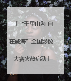 “千里山海 自在威海”全国影像大赛火热启动