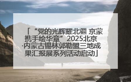 “党的光辉耀北疆 京蒙携手绘华章”2025北京·内蒙古锡林郭勒盟三地成果汇报展系列活动启动