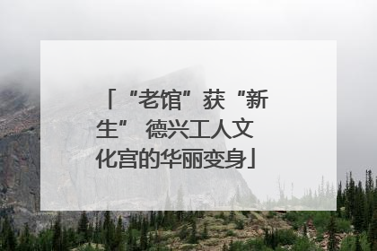 “老馆”获“新生” 德兴工人文化宫的华丽变身