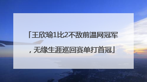 王欣瑜1比2不敌前温网冠军，无缘生涯巡回赛单打首冠