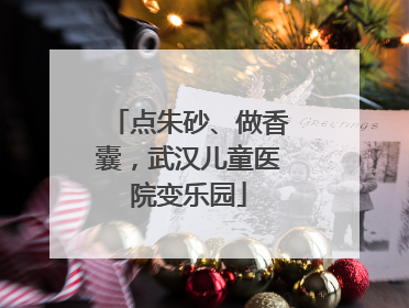 点朱砂、做香囊，武汉儿童医院变乐园