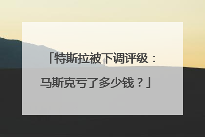 特斯拉被下调评级：马斯克亏了多少钱？