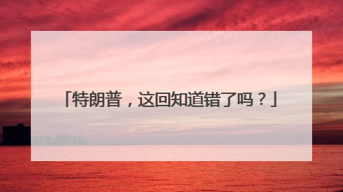 特朗普，这回知道错了吗？