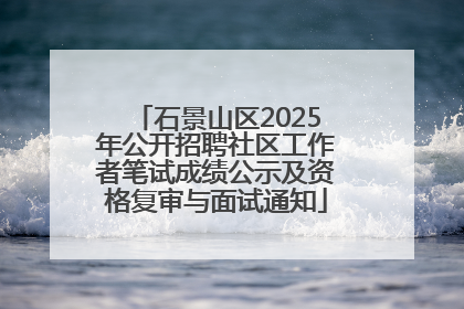 石景山区2025年公开招聘社区工作者笔试成绩公示及资格复审与面试通知