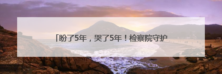 盼了5年，哭了5年！检察院守护3年，钟爹爹心结终于解开了！