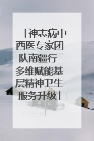 神志病中西医专家团队南疆行 多维赋能基层精神卫生服务升级