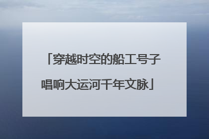 穿越时空的船工号子唱响大运河千年文脉