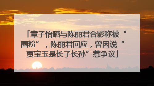 章子怡晒与陈丽君合影称被“圈粉”，陈丽君回应，曾因说“贾宝玉是长子长孙”惹争议