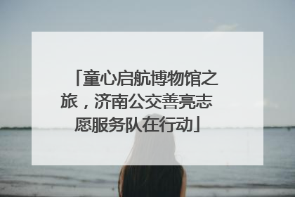 童心启航博物馆之旅，济南公交善亮志愿服务队在行动