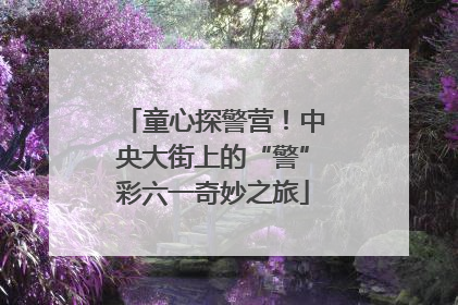 童心探警营！中央大街上的“警”彩六一奇妙之旅