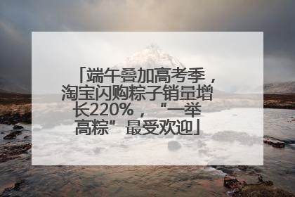 端午叠加高考季，淘宝闪购粽子销量增长220%，“一举高粽”最受欢迎