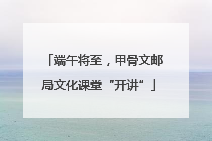 端午将至，甲骨文邮局文化课堂“开讲”