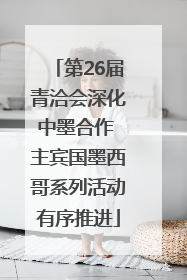 第26届青洽会深化中墨合作 主宾国墨西哥系列活动有序推进