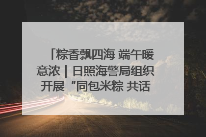 粽香飘四海 端午暖意浓｜日照海警局组织开展“同包米粽 共话端午”系列活动