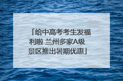 给中高考考生发福利啦 兰州多家A级景区推出暑期优惠