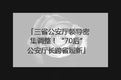 三省公安厅领导密集调整！“70后”公安厅长跨省履新