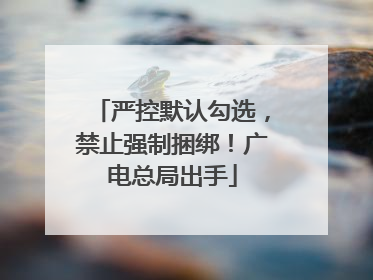 严控默认勾选，禁止强制捆绑！广电总局出手