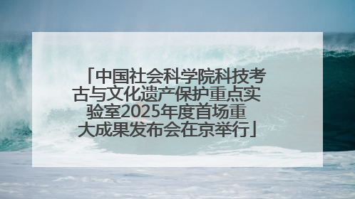 中国社会科学院科技考古与文化遗产保护重点实验室2025年度首场重大成果发布会在京举行