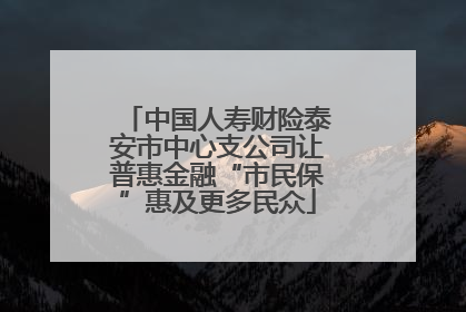 中国人寿财险泰安市中心支公司让普惠金融“市民保”惠及更多民众