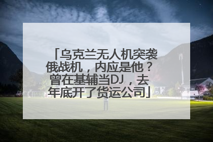 乌克兰无人机突袭俄战机，内应是他？曾在基辅当DJ，去年底开了货运公司