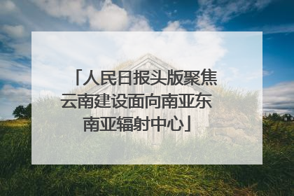 人民日报头版聚焦云南建设面向南亚东南亚辐射中心