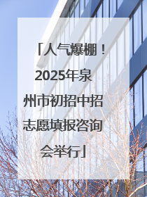 人气爆棚！2025年泉州市初招中招志愿填报咨询会举行