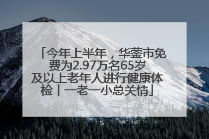 今年上半年，华蓥市免费为2.97万名65岁及以上老年人进行健康体检丨一老一小总关情
