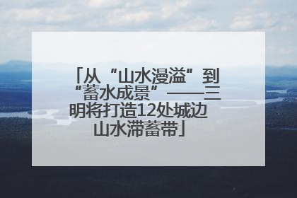 从“山水漫溢”到“蓄水成景”——三明将打造12处城边山水滞蓄带