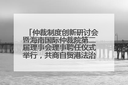 仲裁制度创新研讨会暨海南国际仲裁院第二届理事会理事聘任仪式举行，共商自贸港法治建设新路径