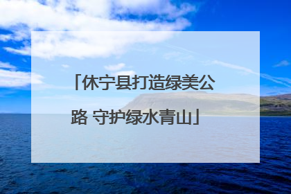 休宁县打造绿美公路 守护绿水青山