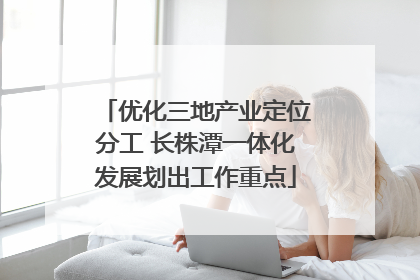 优化三地产业定位分工 长株潭一体化发展划出工作重点