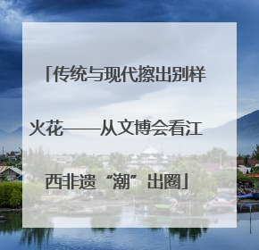 传统与现代擦出别样火花——从文博会看江西非遗“潮”出圈