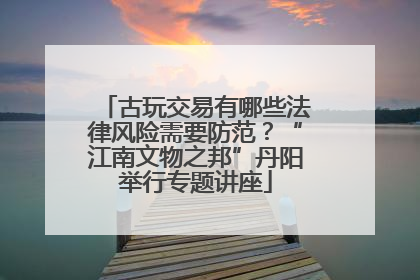 古玩交易有哪些法律风险需要防范？“江南文物之邦”丹阳举行专题讲座