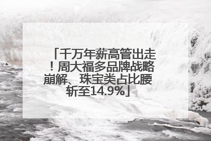 千万年薪高管出走！周大福多品牌战略崩解、珠宝类占比腰斩至14.9%