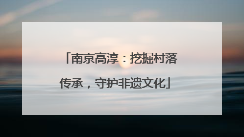 南京高淳：挖掘村落传承，守护非遗文化