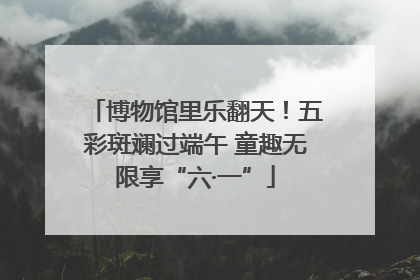 博物馆里乐翻天！五彩斑斓过端午 童趣无限享“六·一”
