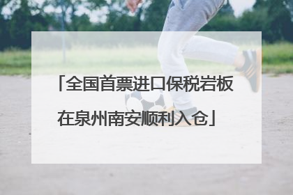 全国首票进口保税岩板在泉州南安顺利入仓