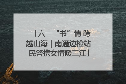 六一“书”情 跨越山海｜南通边检站民警携女情暖三江