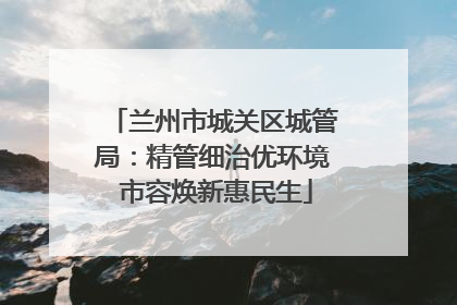 兰州市城关区城管局：精管细治优环境 市容焕新惠民生