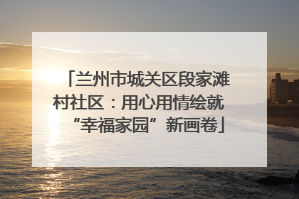 兰州市城关区段家滩村社区：用心用情绘就“幸福家园”新画卷