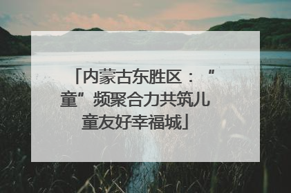 内蒙古东胜区：“童”频聚合力共筑儿童友好幸福城