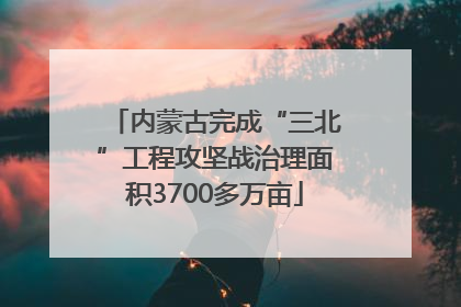 内蒙古完成“三北”工程攻坚战治理面积3700多万亩