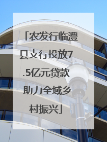 农发行临澧县支行投放7.5亿元贷款 助力全域乡村振兴