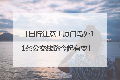 出行注意！厦门岛外11条公交线路今起有变
