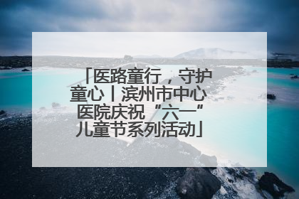 医路童行，守护童心丨滨州市中心医院庆祝“六一”儿童节系列活动